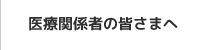 医療関係者の皆さまへ